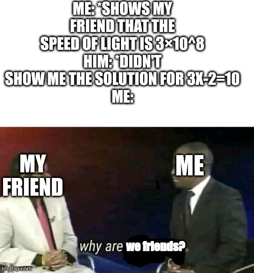 ME: *SHOWS MY FRIEND THAT THE SPEED OF LIGHT IS 3×10^8
HIM: *DIDN'T SHOW ME THE SOLUTION FOR 3X-2=10
ME:; MY FRIEND; ME; we friends? | image tagged in why are you gay,memes,funny memes | made w/ Imgflip meme maker