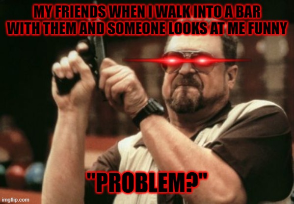 "Problem?" | MY FRIENDS WHEN I WALK INTO A BAR WITH THEM AND SOMEONE LOOKS AT ME FUNNY; "PROBLEM?" | image tagged in memes,am i the only one around here,funny | made w/ Imgflip meme maker