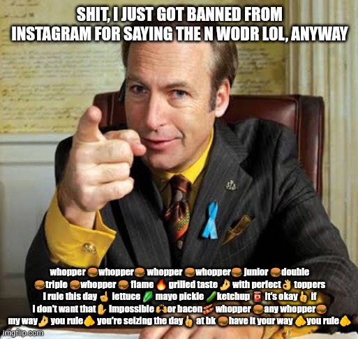 L Instagram, W MSMG | SHIT, I JUST GOT BANNED FROM INSTAGRAM FOR SAYING THE N WODR LOL, ANYWAY; whopper 🍔whopper🍔 whopper 🍔whopper🍔 junior 🍔double 🍔triple 🍔whopper 🍔 flame 🔥 grilled taste 🤌 with perfect👌 toppers I rule this day ☝️ lettuce 🥬 mayo pickle 🥒ketchup 🥫 It's okay👍 if I don't want that✋️ Impossible 🙌or bacon🥓 whopper 🍔any whopper🍔 my way🤌 you rule🫵 you're seizing the day👍 at bk 🍔have it your way 🫵you rule🫵 | image tagged in saul goodman point | made w/ Imgflip meme maker