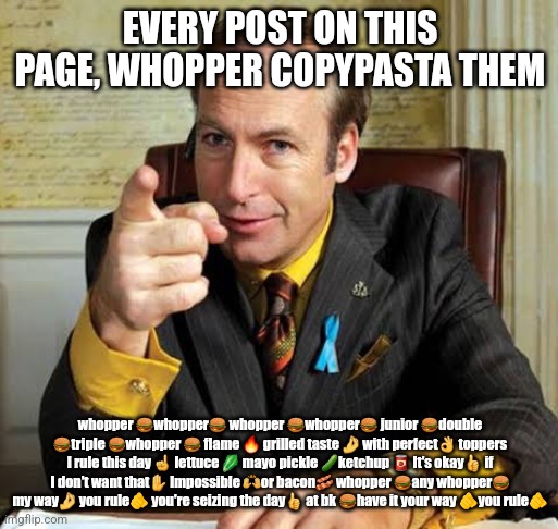 Saul Goodman point | EVERY POST ON THIS PAGE, WHOPPER COPYPASTA THEM; whopper 🍔whopper🍔 whopper 🍔whopper🍔 junior 🍔double 🍔triple 🍔whopper 🍔 flame 🔥 grilled taste 🤌 with perfect👌 toppers I rule this day ☝️ lettuce 🥬 mayo pickle 🥒ketchup 🥫 It's okay👍 if I don't want that✋️ Impossible 🙌or bacon🥓 whopper 🍔any whopper🍔 my way🤌 you rule🫵 you're seizing the day👍 at bk 🍔have it your way 🫵you rule🫵 | image tagged in saul goodman point | made w/ Imgflip meme maker