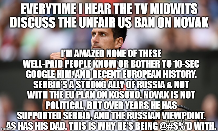 he spoke out against the "no Russians" Wimbledon policy - he's right | EVERYTIME I HEAR THE TV MIDWITS DISCUSS THE UNFAIR US BAN ON NOVAK; I'M AMAZED NONE OF THESE WELL-PAID PEOPLE KNOW OR BOTHER TO 10-SEC GOOGLE HIM. AND RECENT EUROPEAN HISTORY. SERBIA'S A STRONG ALLY OF RUSSIA & NOT WITH THE EU PLAN ON KOSOVO. NOVAK IS NOT POLITICAL, BUT OVER YEARS HE HAS SUPPORTED SERBIA, AND THE RUSSIAN VIEWPOINT. AS HAS HIS DAD. THIS IS WHY HE'S BEING @#$%'D WITH. | image tagged in novak djokovic | made w/ Imgflip meme maker