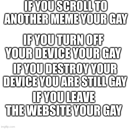 if you saw this title then you are gay | IF YOU SCROLL TO ANOTHER MEME YOUR GAY; IF YOU TURN OFF YOUR DEVICE YOUR GAY; IF YOU DESTROY YOUR DEVICE YOU ARE STILL GAY; IF YOU LEAVE THE WEBSITE YOUR GAY | image tagged in memes,blank transparent square | made w/ Imgflip meme maker