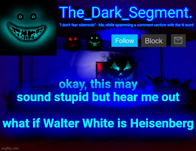 Тhе Dаrk Segment аnnоuсеmеnt tеmрlаtе | okay, this may sound stupid but hear me out
 
what if Walter White is Heisenberg | made w/ Imgflip meme maker