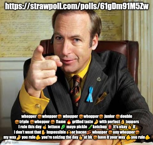 Saul Goodman point | https://strawpoll.com/polls/61gDm91M5Zw; whopper 🍔whopper🍔 whopper 🍔whopper🍔 junior 🍔double 🍔triple 🍔whopper 🍔 flame 🔥 grilled taste 🤌 with perfect👌 toppers I rule this day ☝️ lettuce 🥬 mayo pickle 🥒ketchup 🥫 It's okay👍 if I don't want that✋️ Impossible 🙌or bacon🥓 whopper 🍔any whopper🍔 my way🤌 you rule🫵 you're seizing the day👍 at bk 🍔have it your way 🫵you rule🫵 | image tagged in saul goodman point | made w/ Imgflip meme maker