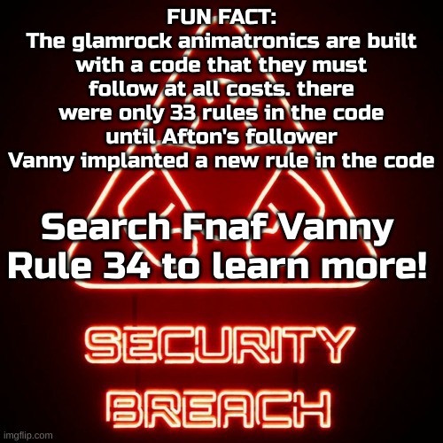 security breach | FUN FACT:
The glamrock animatronics are built with a code that they must follow at all costs. there were only 33 rules in the code until Afton's follower Vanny implanted a new rule in the code; Search Fnaf Vanny Rule 34 to learn more! | image tagged in security breach,fnaf,fnaf security breach,rule 34 | made w/ Imgflip meme maker