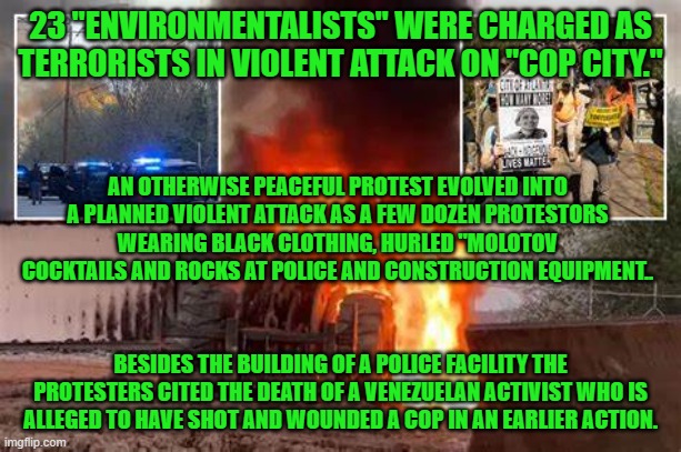 Violence is never an acceptable alternative.  Period. | 23 "ENVIRONMENTALISTS" WERE CHARGED AS TERRORISTS IN VIOLENT ATTACK ON "COP CITY."; AN OTHERWISE PEACEFUL PROTEST EVOLVED INTO A PLANNED VIOLENT ATTACK AS A FEW DOZEN PROTESTORS WEARING BLACK CLOTHING, HURLED "MOLOTOV COCKTAILS AND ROCKS AT POLICE AND CONSTRUCTION EQUIPMENT.. BESIDES THE BUILDING OF A POLICE FACILITY THE PROTESTERS CITED THE DEATH OF A VENEZUELAN ACTIVIST WHO IS ALLEGED TO HAVE SHOT AND WOUNDED A COP IN AN EARLIER ACTION. | image tagged in politics | made w/ Imgflip meme maker