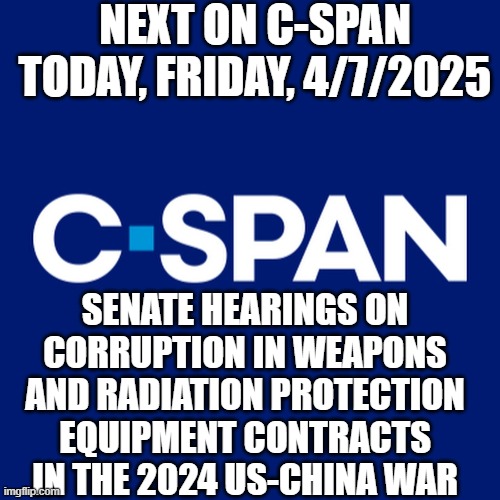 C-SPAN logo | NEXT ON C-SPAN TODAY, FRIDAY, 4/7/2025; SENATE HEARINGS ON CORRUPTION IN WEAPONS AND RADIATION PROTECTION EQUIPMENT CONTRACTS IN THE 2024 US-CHINA WAR | image tagged in c-span logo | made w/ Imgflip meme maker