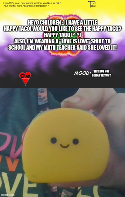 HAPPY TACO | HEYO CHILDREN :) I HAVE A LITTLE HAPPY TACO! WOULD YOU LIKE TO SEE THE HAPPY TACO?
HAPPY TACO (^.^)
ALSO, I'M WEARING A "LOVE IS LOVE" SHIRT TO SCHOOL AND MY MATH TEACHER SAID SHE LOVED IT! $H!T BUT NOT GONNA SAY WHY | image tagged in your_mufffin_mm announcement,love is love,bacon,announcement | made w/ Imgflip meme maker