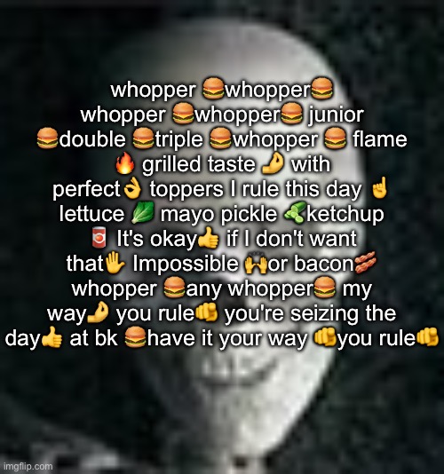 . | whopper 🍔whopper🍔 whopper 🍔whopper🍔 junior 🍔double 🍔triple 🍔whopper 🍔 flame 🔥 grilled taste 🤌 with perfect👌 toppers I rule this day ☝️ lettuce 🥬 mayo pickle 🥒ketchup 🥫 It's okay👍 if I don't want that✋️ Impossible 🙌or bacon🥓 whopper 🍔any whopper🍔 my way🤌 you rule🫵 you're seizing the day👍 at bk 🍔have it your way 🫵you rule🫵 | image tagged in skull | made w/ Imgflip meme maker