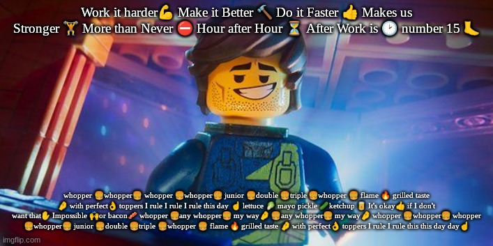 Rex Dangervest | Work it harder💪 Make it Better 🔨 Do it Faster 👍 Makes us Stronger 🏋 More than Never ⛔ Hour after Hour ⏳ After Work is 🕑 number 15 🦶; whopper 🍔whopper🍔 whopper 🍔whopper🍔 junior 🍔double 🍔triple 🍔whopper 🍔 flame 🔥 grilled taste 🤌 with perfect👌 toppers I rule I rule I rule this day ☝️ lettuce 🥬 mayo pickle 🥒ketchup 🥫 It's okay👍 if I don't want that✋️ Impossible 🙌or bacon🥓 whopper 🍔any whopper🍔 my way🤌 🍔any whopper🍔 my way🤌 whopper 🍔whopper🍔 whopper 🍔whopper🍔 junior 🍔double 🍔triple 🍔whopper 🍔 flame 🔥 grilled taste 🤌 with perfect👌 toppers I rule I rule this this day day☝️ | image tagged in rex dangervest | made w/ Imgflip meme maker