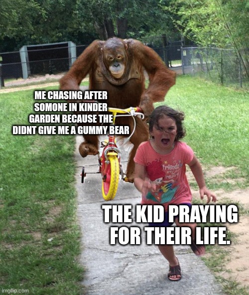 Orangutan chasing girl on a tricycle | ME CHASING AFTER SOMONE IN KINDER GARDEN BECAUSE THE DIDNT GIVE ME A GUMMY BEAR; THE KID PRAYING FOR THEIR LIFE. | image tagged in orangutan chasing girl on a tricycle | made w/ Imgflip meme maker