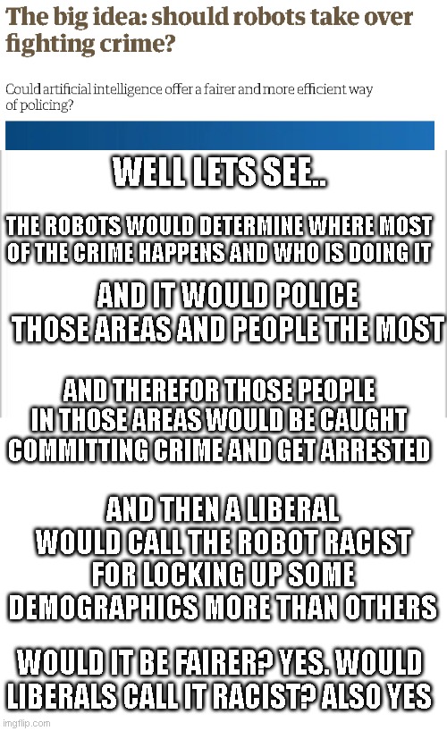 WELL LETS SEE.. THE ROBOTS WOULD DETERMINE WHERE MOST OF THE CRIME HAPPENS AND WHO IS DOING IT; AND IT WOULD POLICE THOSE AREAS AND PEOPLE THE MOST; AND THEREFOR THOSE PEOPLE IN THOSE AREAS WOULD BE CAUGHT COMMITTING CRIME AND GET ARRESTED; AND THEN A LIBERAL WOULD CALL THE ROBOT RACIST FOR LOCKING UP SOME DEMOGRAPHICS MORE THAN OTHERS; WOULD IT BE FAIRER? YES. WOULD LIBERALS CALL IT RACIST? ALSO YES | image tagged in white background | made w/ Imgflip meme maker