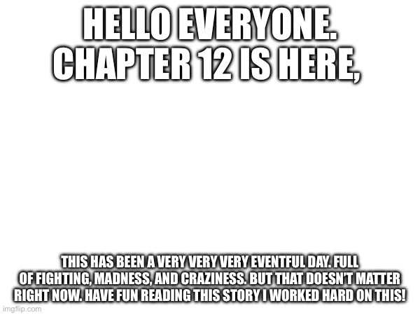 Chapter 12 | HELLO EVERYONE. CHAPTER 12 IS HERE, THIS HAS BEEN A VERY VERY VERY EVENTFUL DAY. FULL OF FIGHTING, MADNESS, AND CRAZINESS. BUT THAT DOESN’T MATTER RIGHT NOW. HAVE FUN READING THIS STORY I WORKED HARD ON THIS! | made w/ Imgflip meme maker
