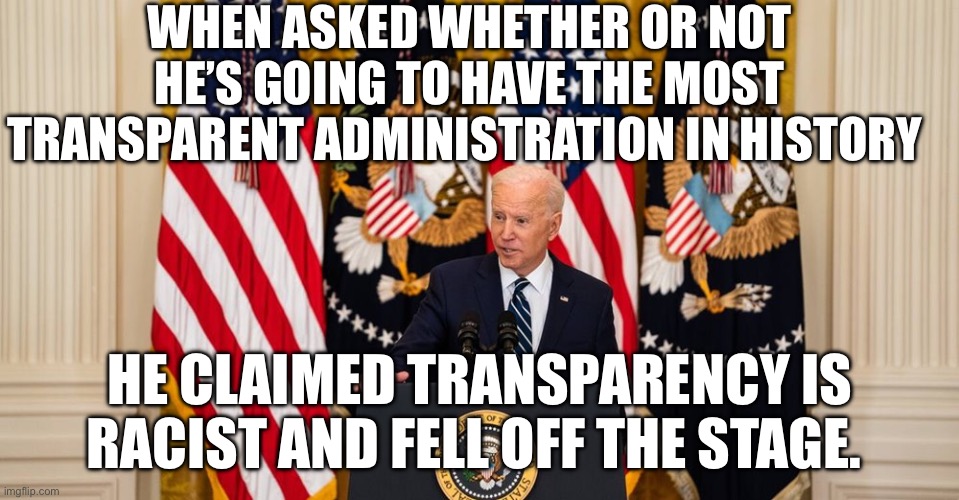 Joe Biden press conference | WHEN ASKED WHETHER OR NOT HE’S GOING TO HAVE THE MOST TRANSPARENT ADMINISTRATION IN HISTORY; HE CLAIMED TRANSPARENCY IS RACIST AND FELL OFF THE STAGE. | image tagged in joe biden press conference | made w/ Imgflip meme maker