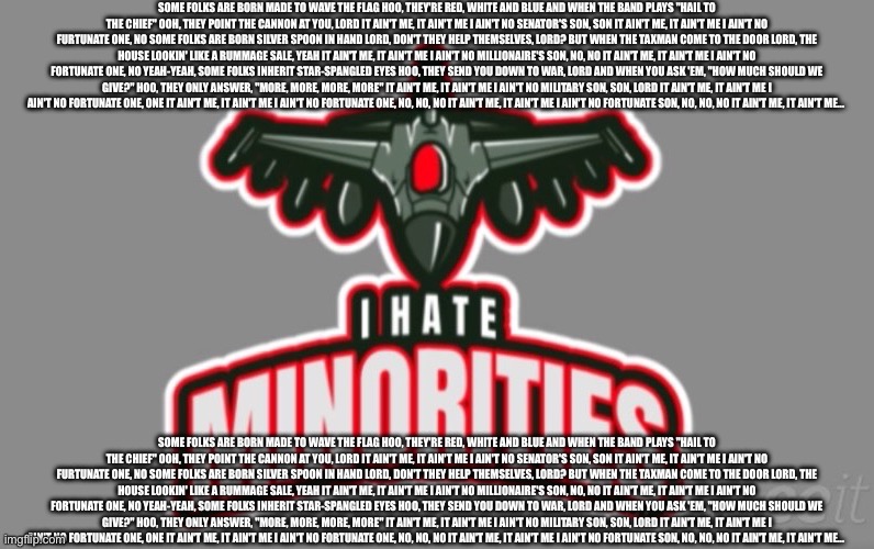 Some folks are born made to wave the flag Hoo, they're red, white and blue And when the band plays "Hail to the chief" Ooh, they | SOME FOLKS ARE BORN MADE TO WAVE THE FLAG HOO, THEY'RE RED, WHITE AND BLUE AND WHEN THE BAND PLAYS "HAIL TO THE CHIEF" OOH, THEY POINT THE CANNON AT YOU, LORD IT AIN'T ME, IT AIN'T ME I AIN'T NO SENATOR'S SON, SON IT AIN'T ME, IT AIN'T ME I AIN'T NO FURTUNATE ONE, NO SOME FOLKS ARE BORN SILVER SPOON IN HAND LORD, DON'T THEY HELP THEMSELVES, LORD? BUT WHEN THE TAXMAN COME TO THE DOOR LORD, THE HOUSE LOOKIN' LIKE A RUMMAGE SALE, YEAH IT AIN'T ME, IT AIN'T ME I AIN'T NO MILLIONAIRE'S SON, NO, NO IT AIN'T ME, IT AIN'T ME I AIN'T NO FORTUNATE ONE, NO YEAH-YEAH, SOME FOLKS INHERIT STAR-SPANGLED EYES HOO, THEY SEND YOU DOWN TO WAR, LORD AND WHEN YOU ASK 'EM, "HOW MUCH SHOULD WE GIVE?" HOO, THEY ONLY ANSWER, "MORE, MORE, MORE, MORE" IT AIN'T ME, IT AIN'T ME I AIN'T NO MILITARY SON, SON, LORD IT AIN'T ME, IT AIN'T ME I AIN'T NO FORTUNATE ONE, ONE IT AIN'T ME, IT AIN'T ME I AIN'T NO FORTUNATE ONE, NO, NO, NO IT AIN'T ME, IT AIN'T ME I AIN'T NO FORTUNATE SON, NO, NO, NO IT AIN'T ME, IT AIN'T ME... SOME FOLKS ARE BORN MADE TO WAVE THE FLAG HOO, THEY'RE RED, WHITE AND BLUE AND WHEN THE BAND PLAYS "HAIL TO THE CHIEF" OOH, THEY POINT THE CANNON AT YOU, LORD IT AIN'T ME, IT AIN'T ME I AIN'T NO SENATOR'S SON, SON IT AIN'T ME, IT AIN'T ME I AIN'T NO FURTUNATE ONE, NO SOME FOLKS ARE BORN SILVER SPOON IN HAND LORD, DON'T THEY HELP THEMSELVES, LORD? BUT WHEN THE TAXMAN COME TO THE DOOR LORD, THE HOUSE LOOKIN' LIKE A RUMMAGE SALE, YEAH IT AIN'T ME, IT AIN'T ME I AIN'T NO MILLIONAIRE'S SON, NO, NO IT AIN'T ME, IT AIN'T ME I AIN'T NO FORTUNATE ONE, NO YEAH-YEAH, SOME FOLKS INHERIT STAR-SPANGLED EYES HOO, THEY SEND YOU DOWN TO WAR, LORD AND WHEN YOU ASK 'EM, "HOW MUCH SHOULD WE GIVE?" HOO, THEY ONLY ANSWER, "MORE, MORE, MORE, MORE" IT AIN'T ME, IT AIN'T ME I AIN'T NO MILITARY SON, SON, LORD IT AIN'T ME, IT AIN'T ME I AIN'T NO FORTUNATE ONE, ONE IT AIN'T ME, IT AIN'T ME I AIN'T NO FORTUNATE ONE, NO, NO, NO IT AIN'T ME, IT AIN'T ME I AIN'T NO FORTUNATE SON, NO, NO, NO IT AIN'T ME, IT AIN'T ME... | image tagged in msmg logo | made w/ Imgflip meme maker