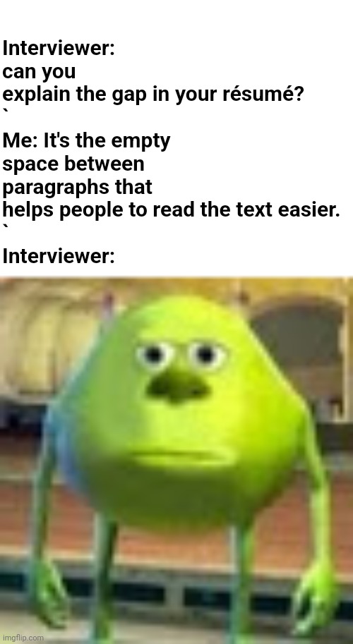 What is meant by "gap"? | Interviewer: can you explain the gap in your résumé?
`
Me: It's the empty space between paragraphs that helps people to read the text easier.
`
Interviewer: | image tagged in mike,sully wazowski,job,interview,job application,resume | made w/ Imgflip meme maker