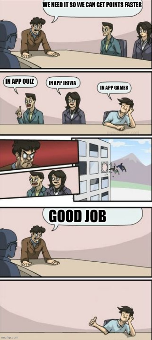 Boardroom Meeting Sugg 2 | WE NEED IT SO WE CAN GET POINTS FASTER; IN APP QUIZ; IN APP TRIVIA; IN APP GAMES; GOOD JOB | image tagged in boardroom meeting sugg 2 | made w/ Imgflip meme maker