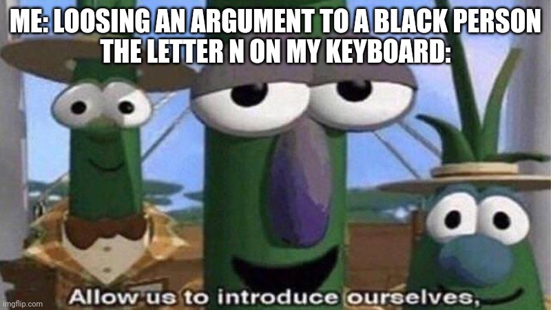 __gg__ | ME: LOOSING AN ARGUMENT TO A BLACK PERSON
THE LETTER N ON MY KEYBOARD: | image tagged in veggietales 'allow us to introduce ourselfs' | made w/ Imgflip meme maker