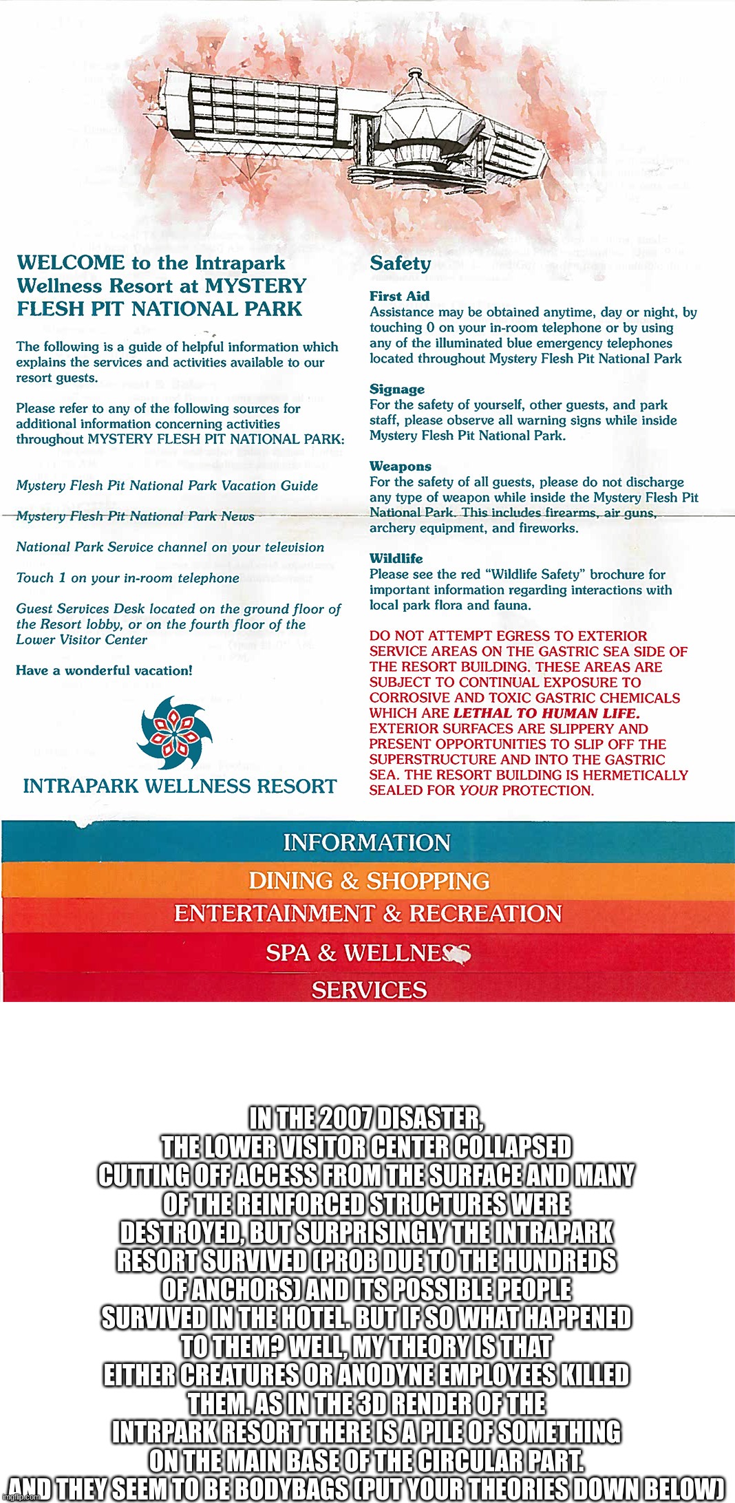 IN THE 2007 DISASTER, THE LOWER VISITOR CENTER COLLAPSED CUTTING OFF ACCESS FROM THE SURFACE AND MANY OF THE REINFORCED STRUCTURES WERE DESTROYED, BUT SURPRISINGLY THE INTRAPARK RESORT SURVIVED (PROB DUE TO THE HUNDREDS OF ANCHORS) AND ITS POSSIBLE PEOPLE SURVIVED IN THE HOTEL. BUT IF SO WHAT HAPPENED TO THEM? WELL, MY THEORY IS THAT EITHER CREATURES OR ANODYNE EMPLOYEES KILLED THEM. AS IN THE 3D RENDER OF THE INTRPARK RESORT THERE IS A PILE OF SOMETHING ON THE MAIN BASE OF THE CIRCULAR PART. AND THEY SEEM TO BE BODYBAGS (PUT YOUR THEORIES DOWN BELOW) | made w/ Imgflip meme maker
