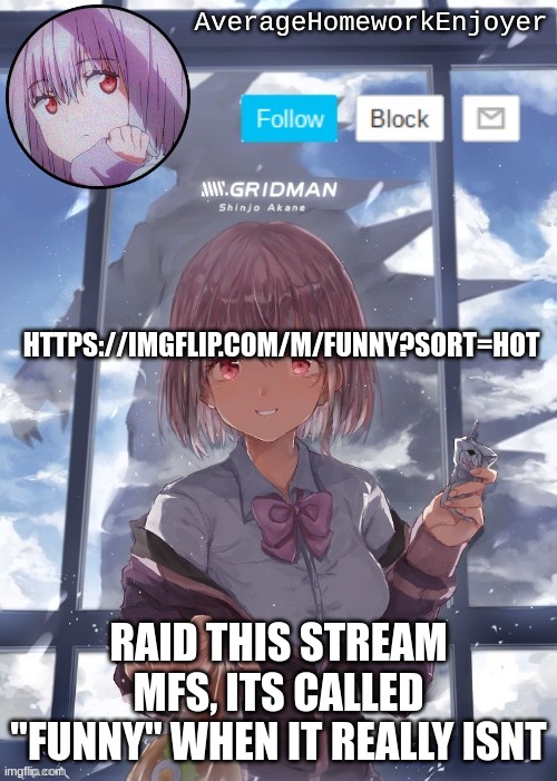 homework enjoyers temp | HTTPS://IMGFLIP.COM/M/FUNNY?SORT=HOT; RAID THIS STREAM MFS, ITS CALLED "FUNNY" WHEN IT REALLY ISNT | image tagged in homework enjoyers temp | made w/ Imgflip meme maker