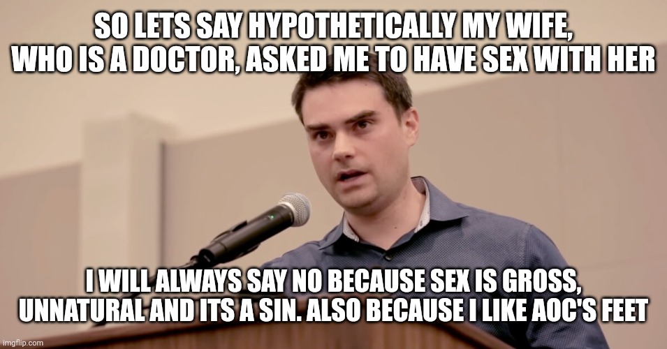 Ben Shapiro | SO LETS SAY HYPOTHETICALLY MY WIFE, WHO IS A DOCTOR, ASKED ME TO HAVE SEX WITH HER I WILL ALWAYS SAY NO BECAUSE SEX IS GROSS, UNNATURAL AND  | image tagged in ben shapiro | made w/ Imgflip meme maker