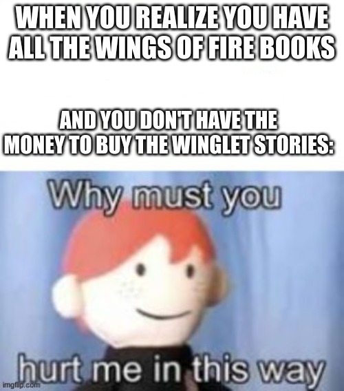 oh no | WHEN YOU REALIZE YOU HAVE ALL THE WINGS OF FIRE BOOKS; AND YOU DON'T HAVE THE MONEY TO BUY THE WINGLET STORIES: | image tagged in blank why must you hurt me | made w/ Imgflip meme maker