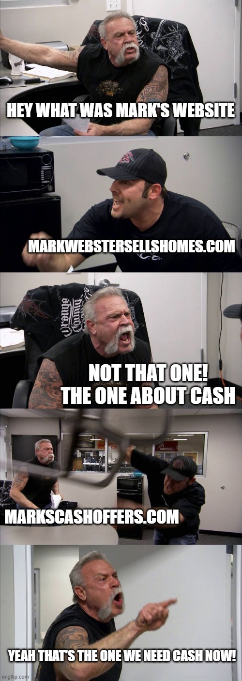 American Chopper Argument Meme | HEY WHAT WAS MARK'S WEBSITE; MARKWEBSTERSELLSHOMES.COM; NOT THAT ONE! THE ONE ABOUT CASH; MARKSCASHOFFERS.COM; YEAH THAT'S THE ONE WE NEED CASH NOW! | image tagged in memes,american chopper argument | made w/ Imgflip meme maker