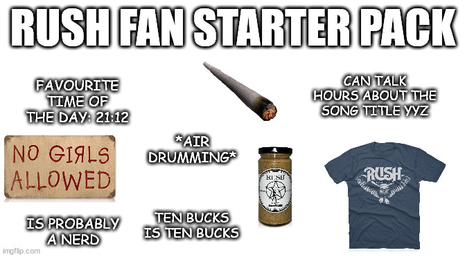 Starter Pack | RUSH FAN STARTER PACK; FAVOURITE TIME OF THE DAY: 21:12; CAN TALK HOURS ABOUT THE SONG TITLE YYZ; *AIR DRUMMING*; TEN BUCKS IS TEN BUCKS; IS PROBABLY A NERD | image tagged in starter pack | made w/ Imgflip meme maker