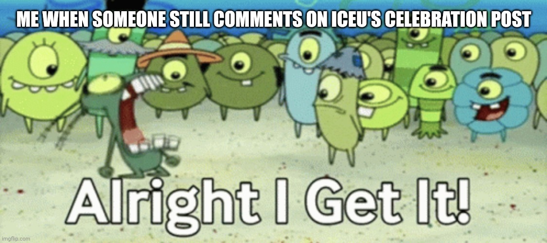 I get it!! | ME WHEN SOMEONE STILL COMMENTS ON ICEU'S CELEBRATION POST | image tagged in alright i get it,memes,iceu | made w/ Imgflip meme maker