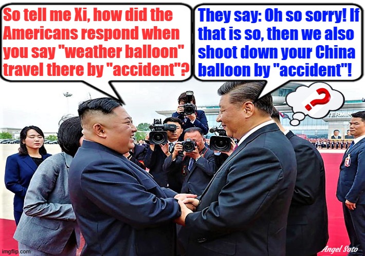 kim jong-un and xi jinping have fun with spy balloon | So tell me Xi, how did the
Americans respond when
you say "weather balloon"
travel there by "accident"? They say: Oh so sorry! If
that is so, then we also
shoot down your China
balloon by "accident"! Angel Soto | image tagged in kim jong un,xi jinping,chinese spy balloon,weather balloon,accident,americans | made w/ Imgflip meme maker