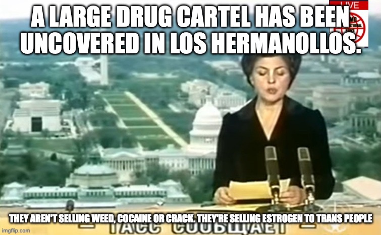 The cartel is called the Floorblue cartel | A LARGE DRUG CARTEL HAS BEEN UNCOVERED IN LOS HERMANOLLOS. THEY AREN'T SELLING WEED, COCAINE OR CRACK. THEY'RE SELLING ESTROGEN TO TRANS PEOPLE | image tagged in dictator msmg news | made w/ Imgflip meme maker