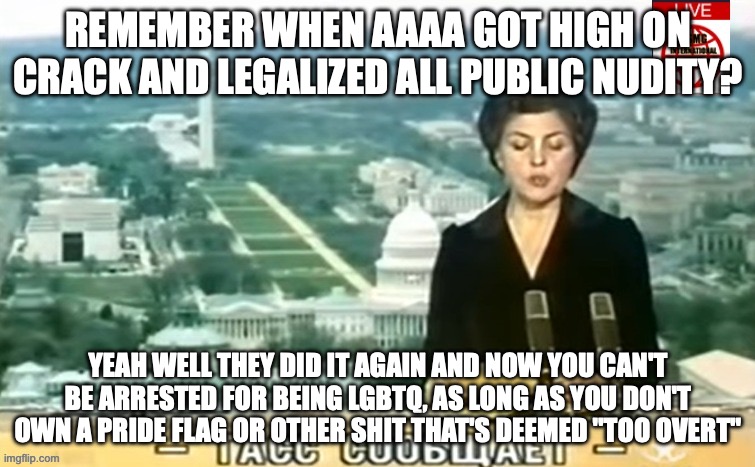 what the hell is going on in Aaaa | REMEMBER WHEN AAAA GOT HIGH ON CRACK AND LEGALIZED ALL PUBLIC NUDITY? YEAH WELL THEY DID IT AGAIN AND NOW YOU CAN'T BE ARRESTED FOR BEING LGBTQ, AS LONG AS YOU DON'T OWN A PRIDE FLAG OR OTHER SHIT THAT'S DEEMED "TOO OVERT" | image tagged in dictator msmg news | made w/ Imgflip meme maker