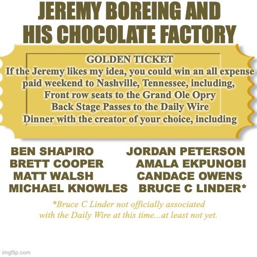 Jeremy Boreing has a Chocolate Factory | JEREMY BOREING AND HIS CHOCOLATE FACTORY; GOLDEN TICKET
If the Jeremy likes my idea, you could win an all expense
paid weekend to Nashville, Tennessee, including, 
Front row seats to the Grand Ole Opry
Back Stage Passes to the Daily Wire
Dinner with the creator of your choice, including; BEN SHAPIRO         JORDAN PETERSON
BRETT COOPER         AMALA EKPUNOBI
MATT WALSH            CANDACE OWENS
MICHAEL KNOWLES   BRUCE C LINDER*; *Bruce C Linder not officially associated with the Daily Wire at this time...at least not yet. | image tagged in chocolate,golden ticket,ben shapiro,matt walsh,brett cooper,amala ekpunobi | made w/ Imgflip meme maker
