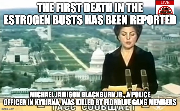 The War on Drugs has begun. | THE FIRST DEATH IN THE ESTROGEN BUSTS HAS BEEN REPORTED; MICHAEL JAMISON BLACKBURN JR., A POLICE OFFICER IN KYRIANA, WAS KILLED BY FLORBLUE GANG MEMBERS | image tagged in dictator msmg news | made w/ Imgflip meme maker