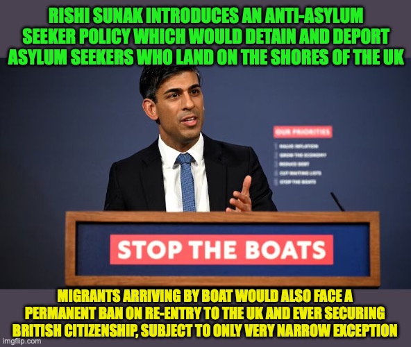 This is one way for the UK Conservative Party to lose an election, considering this policy is a Tony Abbott Style Policy | RISHI SUNAK INTRODUCES AN ANTI-ASYLUM SEEKER POLICY WHICH WOULD DETAIN AND DEPORT ASYLUM SEEKERS WHO LAND ON THE SHORES OF THE UK; MIGRANTS ARRIVING BY BOAT WOULD ALSO FACE A PERMANENT BAN ON RE-ENTRY TO THE UK AND EVER SECURING BRITISH CITIZENSHIP, SUBJECT TO ONLY VERY NARROW EXCEPTION | image tagged in rishi sunak,anti xenophobia,asylum seekers,uk | made w/ Imgflip meme maker