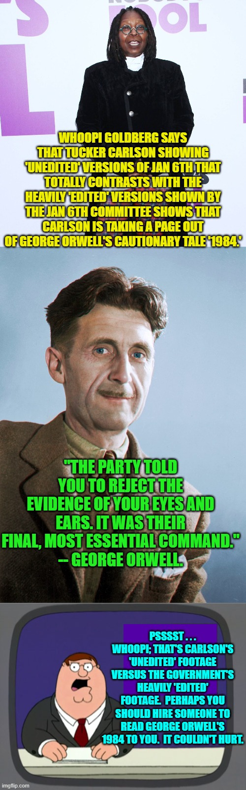 Hey Whoopi . . . aren't you ever embarrassed to be . . . you? | WHOOPI GOLDBERG SAYS THAT TUCKER CARLSON SHOWING 'UNEDITED' VERSIONS OF JAN 6TH THAT TOTALLY CONTRASTS WITH THE HEAVILY 'EDITED' VERSIONS SHOWN BY THE JAN 6TH COMMITTEE SHOWS THAT CARLSON IS TAKING A PAGE OUT OF GEORGE ORWELL'S CAUTIONARY TALE '1984.'; "THE PARTY TOLD YOU TO REJECT THE EVIDENCE OF YOUR EYES AND EARS. IT WAS THEIR FINAL, MOST ESSENTIAL COMMAND."
-- GEORGE ORWELL. PSSSST . . . WHOOPI; THAT'S CARLSON'S 'UNEDITED' FOOTAGE VERSUS THE GOVERNMENT'S HEAVILY 'EDITED' FOOTAGE.  PERHAPS YOU SHOULD HIRE SOMEONE TO READ GEORGE ORWELL'S 1984 TO YOU.  IT COULDN'T HURT. | image tagged in truth | made w/ Imgflip meme maker