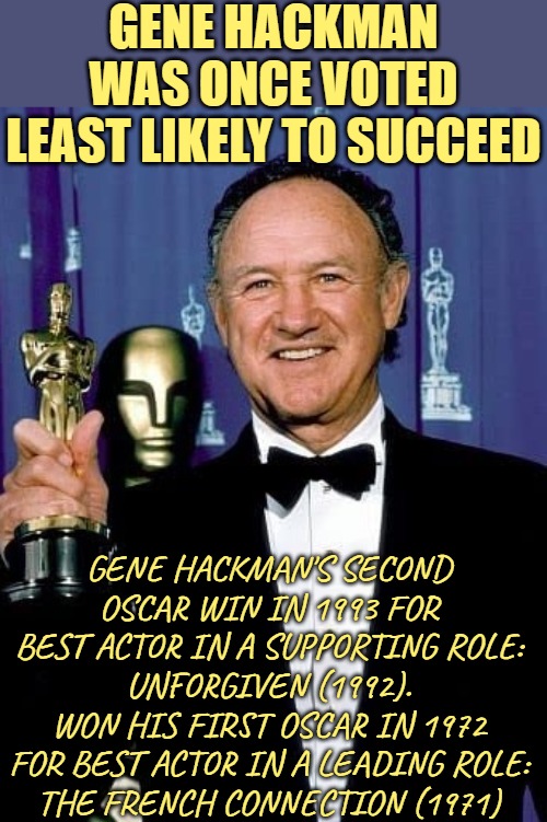 Gene Hackman: Least Likely to Succeed Oscar Winner | GENE HACKMAN WAS ONCE VOTED
LEAST LIKELY TO SUCCEED; GENE HACKMAN'S SECOND OSCAR WIN IN 1993 FOR BEST ACTOR IN A SUPPORTING ROLE:
UNFORGIVEN (1992).
WON HIS FIRST OSCAR IN 1972 FOR BEST ACTOR IN A LEADING ROLE:
THE FRENCH CONNECTION (1971) | image tagged in gene hackman,actors,academy awards,success,celebrities,inspirational memes | made w/ Imgflip meme maker
