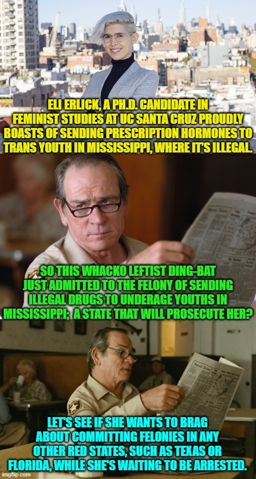 The mind . . . boggles. | ELI ERLICK, A PH.D. CANDIDATE IN FEMINIST STUDIES AT UC SANTA CRUZ PROUDLY BOASTS OF SENDING PRESCRIPTION HORMONES TO TRANS YOUTH IN MISSISSIPPI, WHERE IT’S ILLEGAL. SO THIS WHACKO LEFTIST DING-BAT JUST ADMITTED TO THE FELONY OF SENDING ILLEGAL DRUGS TO UNDERAGE YOUTHS IN MISSISSIPPI;  A STATE THAT WILL PROSECUTE HER? LET'S SEE IF SHE WANTS TO BRAG ABOUT COMMITTING FELONIES IN ANY OTHER RED STATES, SUCH AS TEXAS OR FLORIDA, WHILE SHE'S WAITING TO BE ARRESTED. | image tagged in truth | made w/ Imgflip meme maker