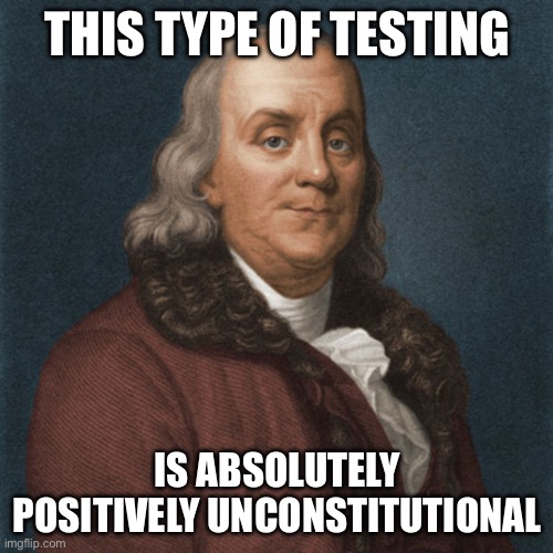 Ben Franklin | THIS TYPE OF TESTING IS ABSOLUTELY POSITIVELY UNCONSTITUTIONAL | image tagged in ben franklin | made w/ Imgflip meme maker