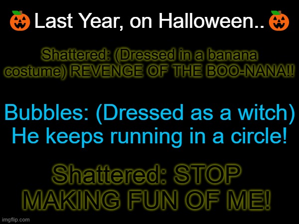 Yeah... don't ask. | Shattered: (Dressed in a banana costume) REVENGE OF THE BOO-NANA!! 🎃Last Year, on Halloween..🎃; Bubbles: (Dressed as a witch) He keeps running in a circle! Shattered: STOP MAKING FUN OF ME! | made w/ Imgflip meme maker