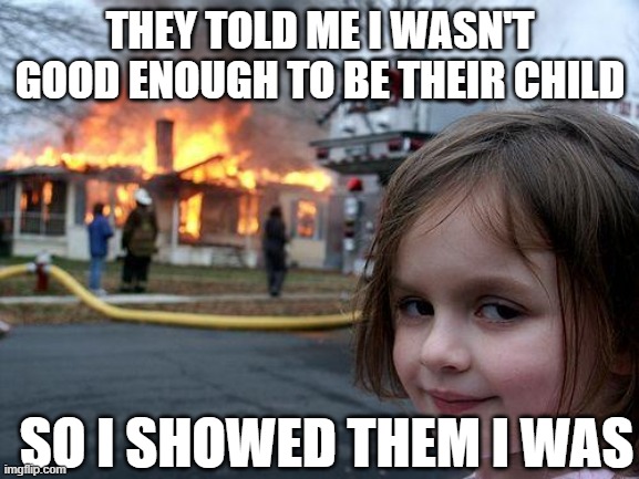 Disaster Girl | THEY TOLD ME I WASN'T GOOD ENOUGH TO BE THEIR CHILD; SO I SHOWED THEM I WAS | image tagged in memes,disaster girl | made w/ Imgflip meme maker