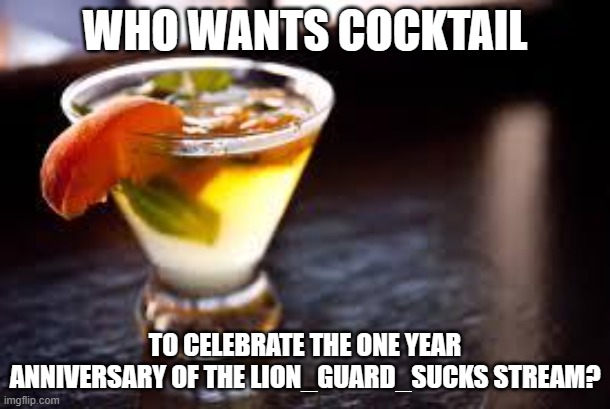 cocktails |  WHO WANTS COCKTAIL; TO CELEBRATE THE ONE YEAR ANNIVERSARY OF THE LION_GUARD_SUCKS STREAM? | image tagged in cocktails | made w/ Imgflip meme maker