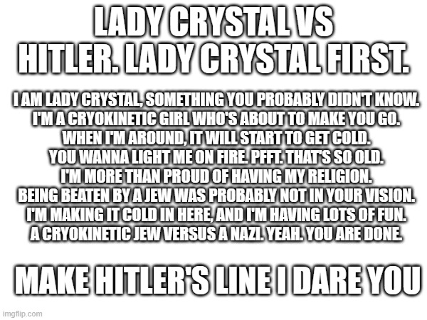 LADY CRYSTAL VS HITLER. LADY CRYSTAL FIRST. I AM LADY CRYSTAL, SOMETHING YOU PROBABLY DIDN'T KNOW.
I'M A CRYOKINETIC GIRL WHO'S ABOUT TO MAKE YOU GO.
WHEN I'M AROUND, IT WILL START TO GET COLD.
YOU WANNA LIGHT ME ON FIRE. PFFT. THAT'S SO OLD.
I'M MORE THAN PROUD OF HAVING MY RELIGION.
BEING BEATEN BY A JEW WAS PROBABLY NOT IN YOUR VISION.
I'M MAKING IT COLD IN HERE, AND I'M HAVING LOTS OF FUN.
A CRYOKINETIC JEW VERSUS A NAZI. YEAH. YOU ARE DONE. MAKE HITLER'S LINE I DARE YOU | made w/ Imgflip meme maker