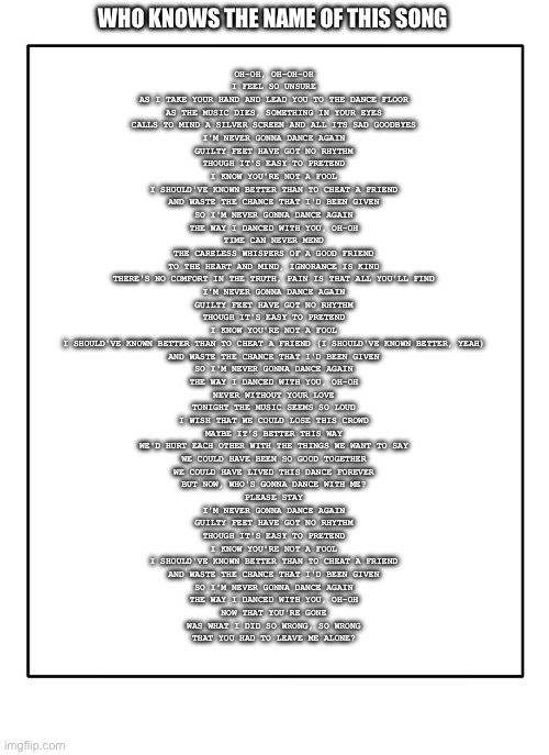 If you think you know the name just comment what you think | WHO KNOWS THE NAME OF THIS SONG; OH-OH, OH-OH-OH
I FEEL SO UNSURE
AS I TAKE YOUR HAND AND LEAD YOU TO THE DANCE FLOOR
AS THE MUSIC DIES, SOMETHING IN YOUR EYES
CALLS TO MIND A SILVER SCREEN AND ALL ITS SAD GOODBYES
I'M NEVER GONNA DANCE AGAIN
GUILTY FEET HAVE GOT NO RHYTHM
THOUGH IT'S EASY TO PRETEND
I KNOW YOU'RE NOT A FOOL
I SHOULD'VE KNOWN BETTER THAN TO CHEAT A FRIEND
AND WASTE THE CHANCE THAT I'D BEEN GIVEN
SO I'M NEVER GONNA DANCE AGAIN
THE WAY I DANCED WITH YOU, OH-OH
TIME CAN NEVER MEND
THE CARELESS WHISPERS OF A GOOD FRIEND
TO THE HEART AND MIND, IGNORANCE IS KIND
THERE'S NO COMFORT IN THE TRUTH, PAIN IS THAT ALL YOU'LL FIND
I'M NEVER GONNA DANCE AGAIN
GUILTY FEET HAVE GOT NO RHYTHM
THOUGH IT'S EASY TO PRETEND
I KNOW YOU'RE NOT A FOOL
I SHOULD'VE KNOWN BETTER THAN TO CHEAT A FRIEND (I SHOULD'VE KNOWN BETTER, YEAH)
AND WASTE THE CHANCE THAT I'D BEEN GIVEN
SO I'M NEVER GONNA DANCE AGAIN
THE WAY I DANCED WITH YOU, OH-OH
NEVER WITHOUT YOUR LOVE
TONIGHT THE MUSIC SEEMS SO LOUD
I WISH THAT WE COULD LOSE THIS CROWD
MAYBE IT'S BETTER THIS WAY
WE'D HURT EACH OTHER WITH THE THINGS WE WANT TO SAY
WE COULD HAVE BEEN SO GOOD TOGETHER
WE COULD HAVE LIVED THIS DANCE FOREVER
BUT NOW, WHO'S GONNA DANCE WITH ME?
PLEASE STAY
I'M NEVER GONNA DANCE AGAIN
GUILTY FEET HAVE GOT NO RHYTHM
THOUGH IT'S EASY TO PRETEND
I KNOW YOU'RE NOT A FOOL
I SHOULD'VE KNOWN BETTER THAN TO CHEAT A FRIEND
AND WASTE THE CHANCE THAT I'D BEEN GIVEN
SO I'M NEVER GONNA DANCE AGAIN
THE WAY I DANCED WITH YOU, OH-OH
NOW THAT YOU'RE GONE
WAS WHAT I DID SO WRONG, SO WRONG
THAT YOU HAD TO LEAVE ME ALONE? | image tagged in blank template | made w/ Imgflip meme maker