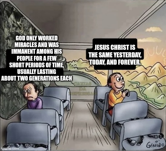 two guys on a bus | GOD ONLY WORKED MIRACLES AND WAS IMMANENT AMONG HIS PEOPLE FOR A FEW SHORT PERIODS OF TIME, USUALLY LASTING ABOUT TWO GENERATIONS EACH; JESUS CHRIST IS THE SAME YESTERDAY, TODAY, AND FOREVER. | image tagged in two guys on a bus,christianity | made w/ Imgflip meme maker