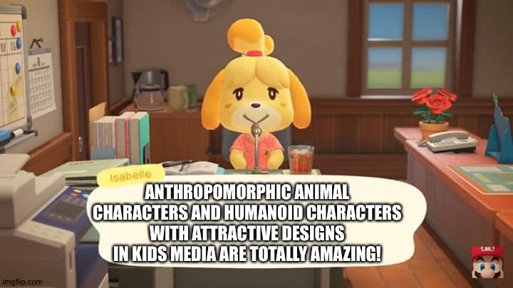 Isabelle Animal Crossing Announcement | ANTHROPOMORPHIC ANIMAL CHARACTERS AND HUMANOID CHARACTERS WITH ATTRACTIVE DESIGNS IN KIDS MEDIA ARE TOTALLY AMAZING! | image tagged in isabelle animal crossing announcement | made w/ Imgflip meme maker