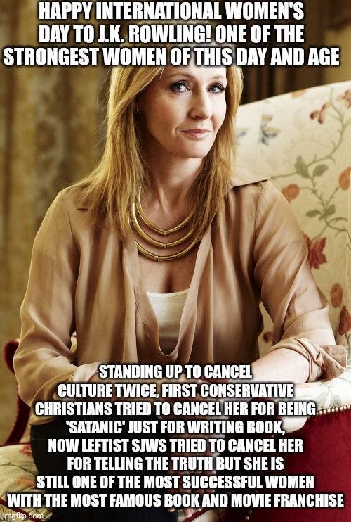 Happy International Women's Day to J.K. Rowling | HAPPY INTERNATIONAL WOMEN'S DAY TO J.K. ROWLING! ONE OF THE STRONGEST WOMEN OF THIS DAY AND AGE; STANDING UP TO CANCEL CULTURE TWICE, FIRST CONSERVATIVE CHRISTIANS TRIED TO CANCEL HER FOR BEING 'SATANIC' JUST FOR WRITING BOOK, NOW LEFTIST SJWS TRIED TO CANCEL HER FOR TELLING THE TRUTH BUT SHE IS STILL ONE OF THE MOST SUCCESSFUL WOMEN WITH THE MOST FAMOUS BOOK AND MOVIE FRANCHISE | image tagged in jk rowling,international women's day,harry potter,cancel culture,strong woman | made w/ Imgflip meme maker