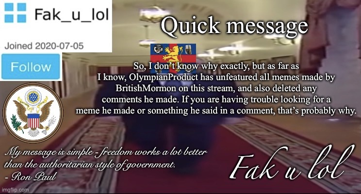 Just wanted to make sure you were aware of it | Quick message; So, I don’t know why exactly, but as far as I know, OlympianProduct has unfeatured all memes made by BritishMormon on this stream, and also deleted any comments he made. If you are having trouble looking for a meme he made or something he said in a comment, that’s probably why. | image tagged in w i d e fak_u_lol presidential announcement template | made w/ Imgflip meme maker