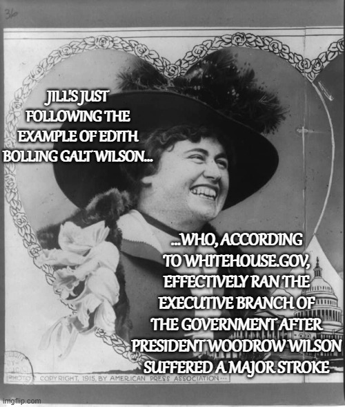 JILL'S JUST FOLLOWING THE EXAMPLE OF EDITH BOLLING GALT WILSON... ...WHO, ACCORDING TO WHITEHOUSE.GOV, EFFECTIVELY RAN THE EXECUTIVE BRANCH  | made w/ Imgflip meme maker