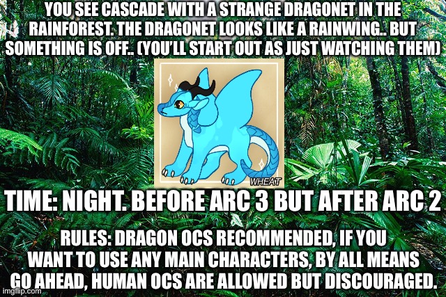 You may have already seen this roleplay, if you already did it, please tell me and I’ll add a follow up. I had a lot of fun with | YOU SEE CASCADE WITH A STRANGE DRAGONET IN THE RAINFOREST. THE DRAGONET LOOKS LIKE A RAINWING.. BUT SOMETHING IS OFF.. (YOU’LL START OUT AS JUST WATCHING THEM); TIME: NIGHT. BEFORE ARC 3 BUT AFTER ARC 2; RULES: DRAGON OCS RECOMMENDED, IF YOU WANT TO USE ANY MAIN CHARACTERS, BY ALL MEANS GO AHEAD, HUMAN OCS ARE ALLOWED BUT DISCOURAGED. | image tagged in tropical_ rainforest | made w/ Imgflip meme maker